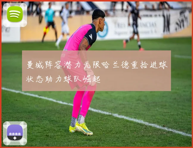 曼城阵容潜力无限哈兰德重拾进球状态助力球队崛起