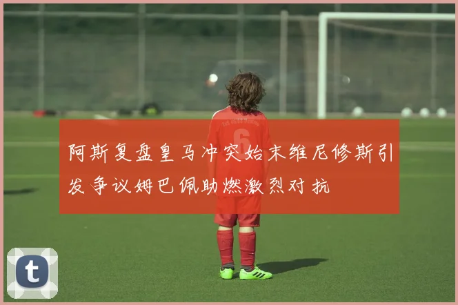 阿斯复盘皇马冲突始末维尼修斯引发争议姆巴佩助燃激烈对抗