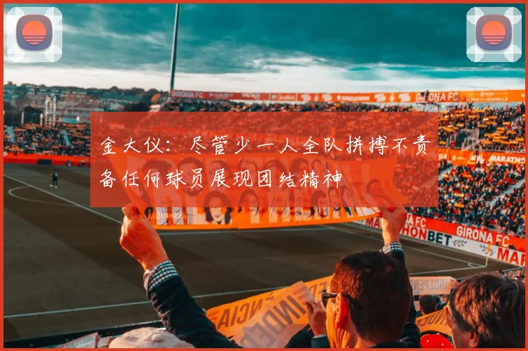 金大仪：尽管少一人全队拼搏不责备任何球员展现团结精神
