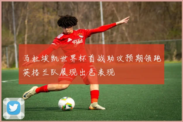 马杜埃凯世界杯首战助攻预期领跑英格兰队展现出色表现