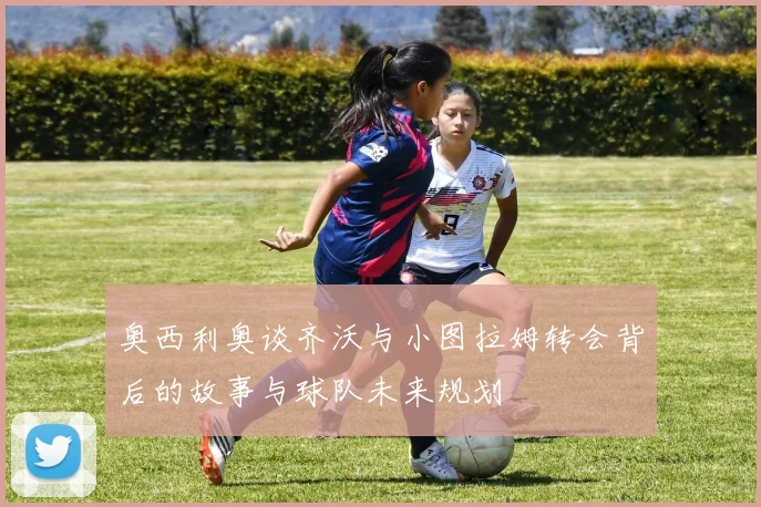 奥西利奥谈齐沃与小图拉姆转会背后的故事与球队未来规划