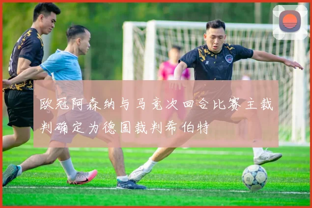 欧冠阿森纳与马竞次回合比赛主裁判确定为德国裁判希伯特