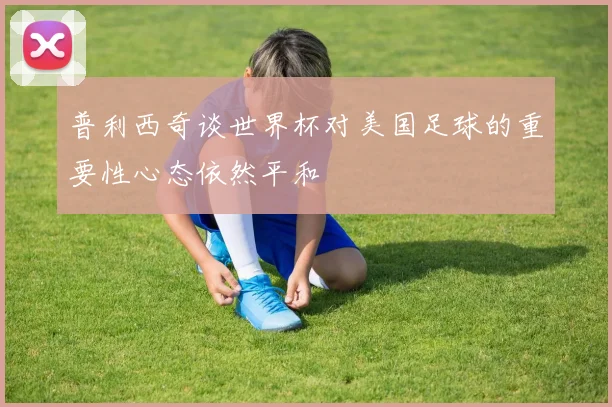 普利西奇谈世界杯对美国足球的重要性心态依然平和