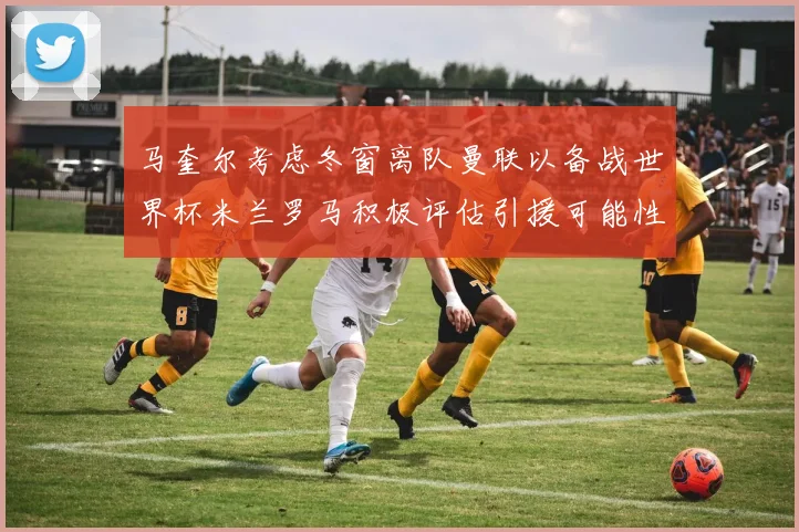 马奎尔考虑冬窗离队曼联以备战世界杯米兰罗马积极评估引援可能性