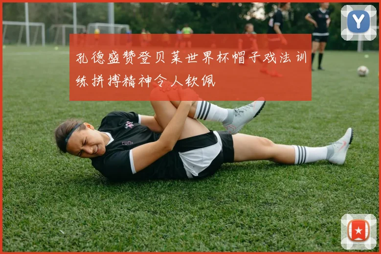 孔德盛赞登贝莱世界杯帽子戏法训练拼搏精神令人钦佩